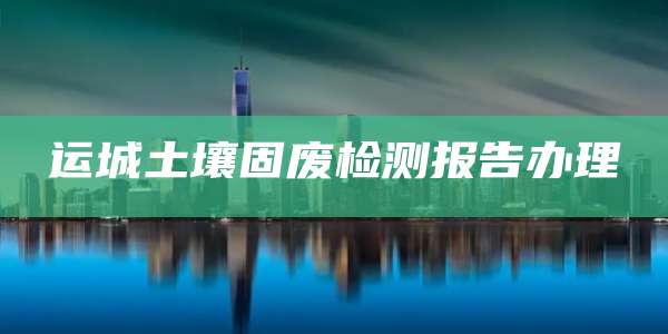 运城土壤固废检测报告办理