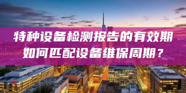 特种设备检测报告的有效期如何匹配设备维保周期？