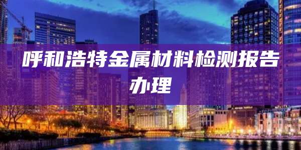 呼和浩特金属材料检测报告办理