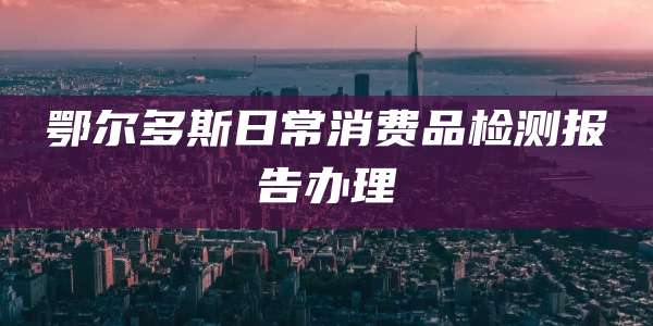 鄂尔多斯日常消费品检测报告办理