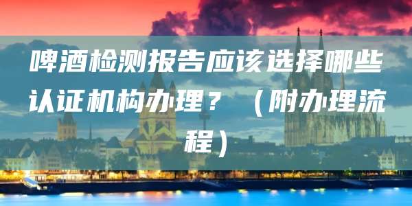啤酒检测报告应该选择哪些认证机构办理？（附办理流程）