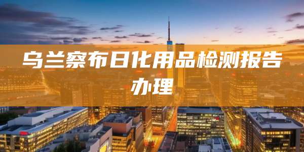 乌兰察布日化用品检测报告办理