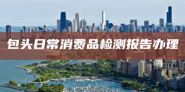 包头日常消费品检测报告办理