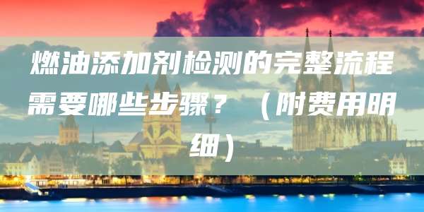 燃油添加剂检测的完整流程需要哪些步骤？（附费用明细）