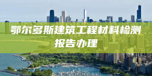鄂尔多斯建筑工程材料检测报告办理