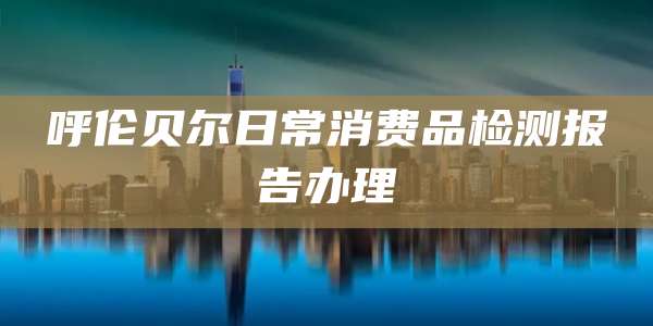 呼伦贝尔日常消费品检测报告办理