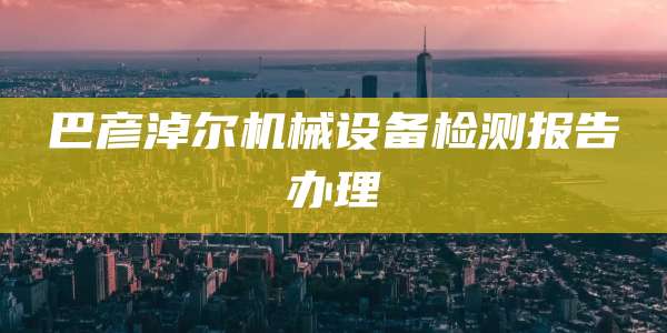 巴彦淖尔机械设备检测报告办理