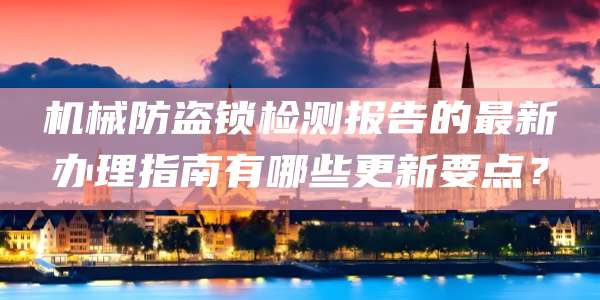 机械防盗锁检测报告的最新办理指南有哪些更新要点？