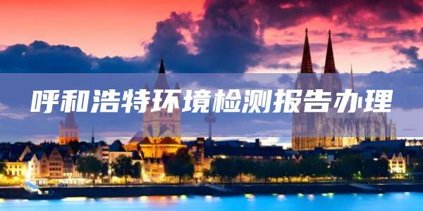 呼和浩特环境检测报告办理
