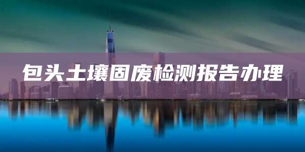 包头土壤固废检测报告办理