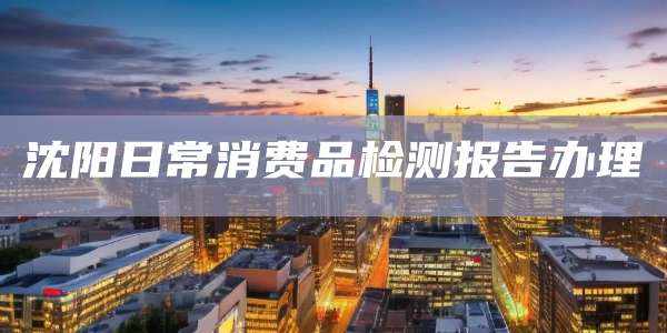 沈阳日常消费品检测报告办理