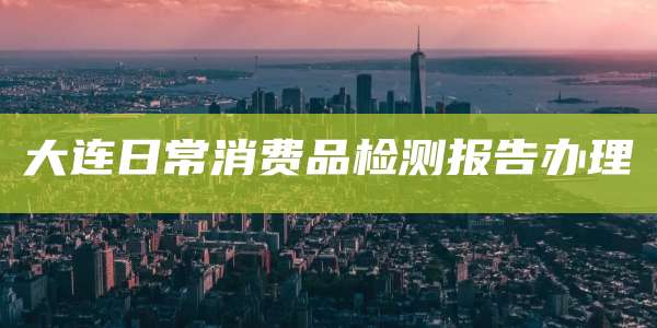 大连日常消费品检测报告办理