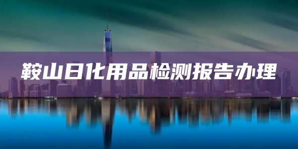 鞍山日化用品检测报告办理