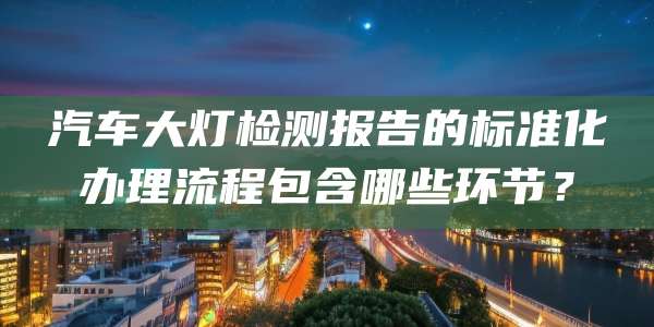 汽车大灯检测报告的标准化办理流程包含哪些环节？