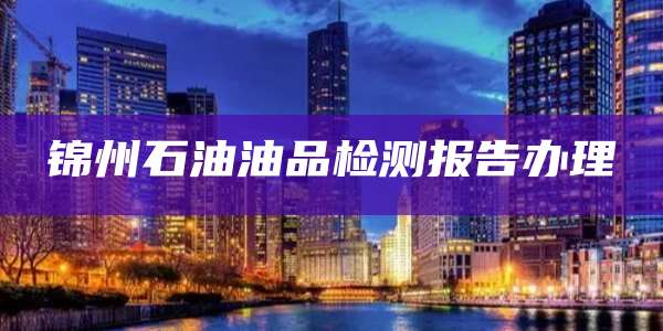 锦州石油油品检测报告办理