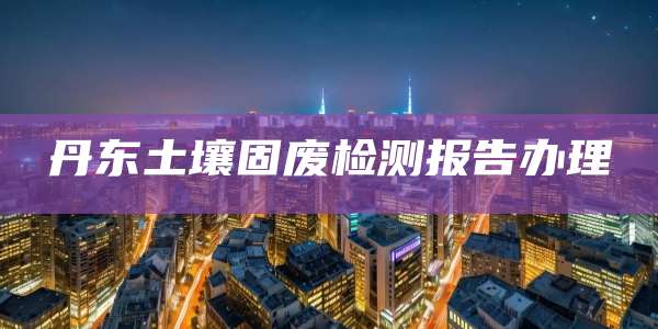丹东土壤固废检测报告办理