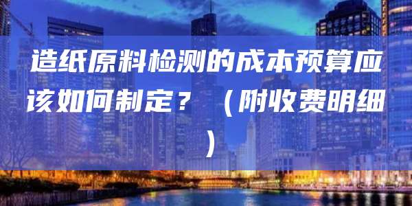 造纸原料检测的成本预算应该如何制定？（附收费明细）