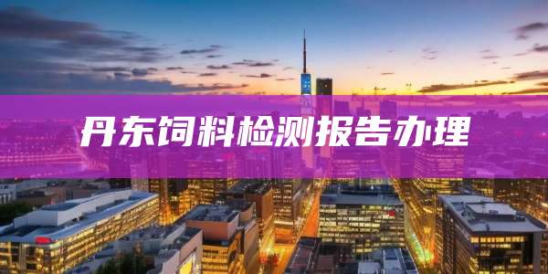 丹东饲料检测报告办理