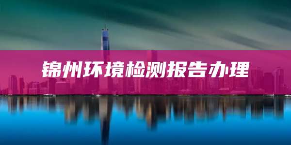 锦州环境检测报告办理