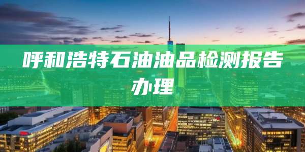 呼和浩特石油油品检测报告办理
