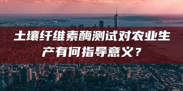 土壤纤维素酶测试对农业生产有何指导意义？