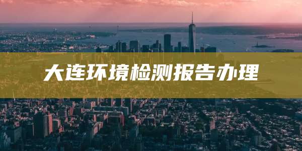 大连环境检测报告办理