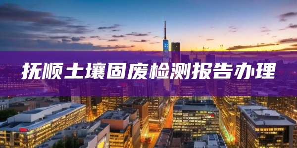 抚顺土壤固废检测报告办理