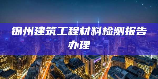 锦州建筑工程材料检测报告办理