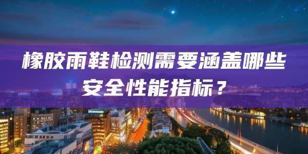 橡胶雨鞋检测需要涵盖哪些安全性能指标？