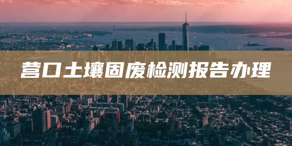 营口土壤固废检测报告办理