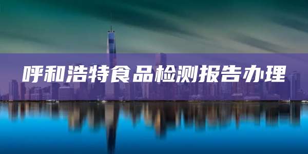 呼和浩特食品检测报告办理
