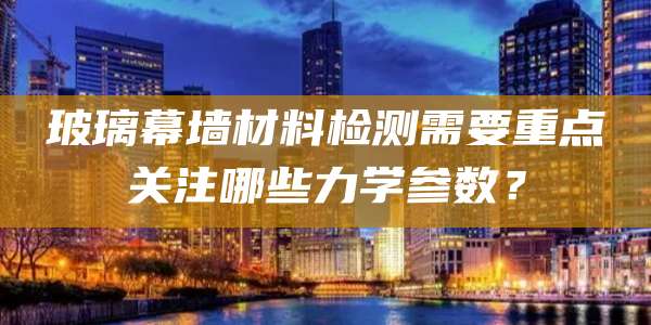玻璃幕墙材料检测需要重点关注哪些力学参数？