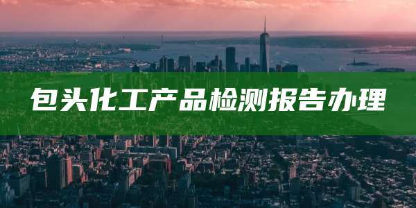 包头化工产品检测报告办理