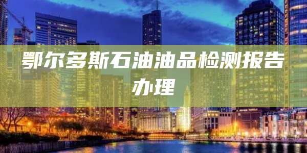 鄂尔多斯石油油品检测报告办理