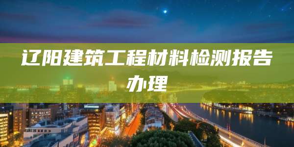 辽阳建筑工程材料检测报告办理