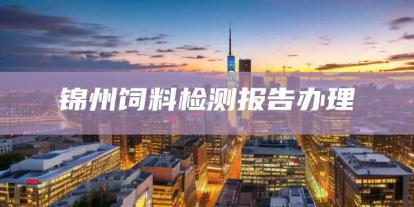 锦州饲料检测报告办理