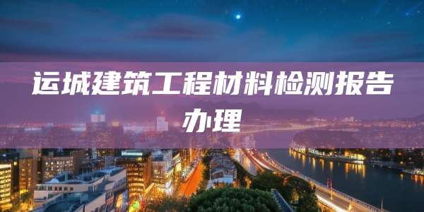 运城建筑工程材料检测报告办理