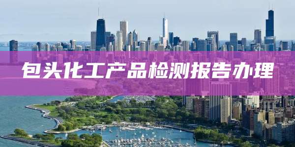 包头化工产品检测报告办理
