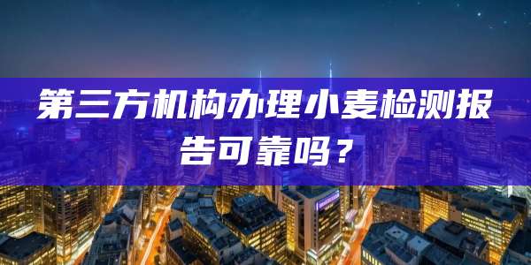 第三方机构办理小麦检测报告可靠吗？