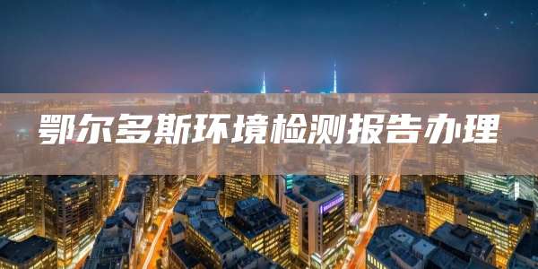 鄂尔多斯环境检测报告办理