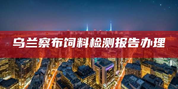 乌兰察布饲料检测报告办理
