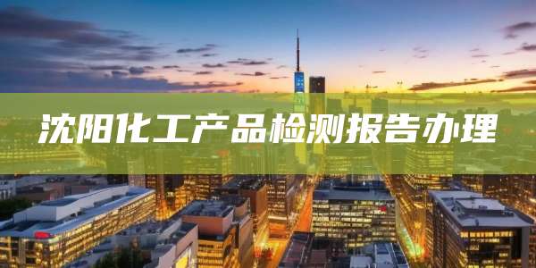 沈阳化工产品检测报告办理
