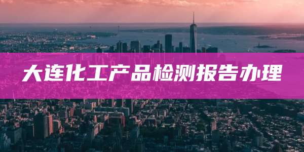 大连化工产品检测报告办理