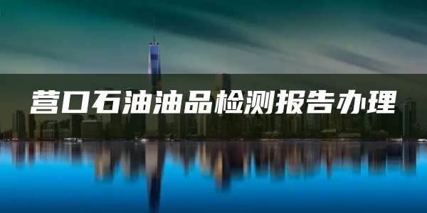 营口石油油品检测报告办理