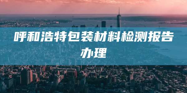 呼和浩特包装材料检测报告办理