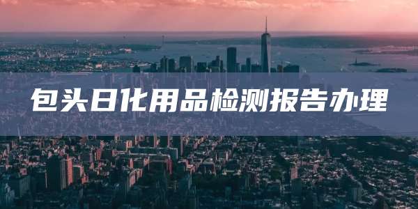 包头日化用品检测报告办理
