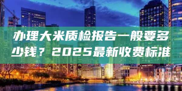 办理大米质检报告一般要多少钱？2025最新收费标准