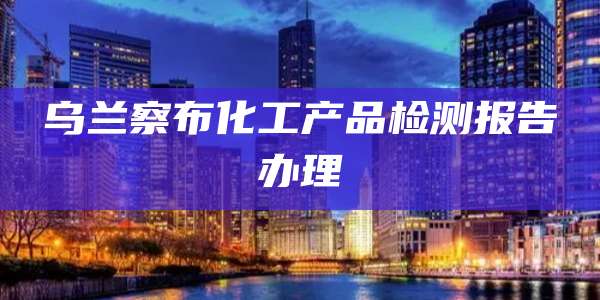 乌兰察布化工产品检测报告办理