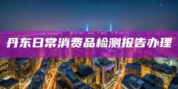 丹东日常消费品检测报告办理