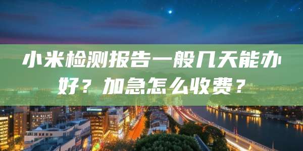 小米检测报告一般几天能办好？加急怎么收费？